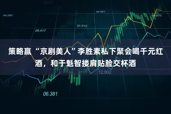 策略赢 “京剧美人”李胜素私下聚会喝千元红酒，和于魁智搂肩贴脸交杯酒
