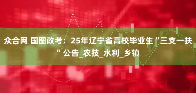 众合网 国图政考：25年辽宁省高校毕业生“三支一扶”公告_农技_水利_乡镇