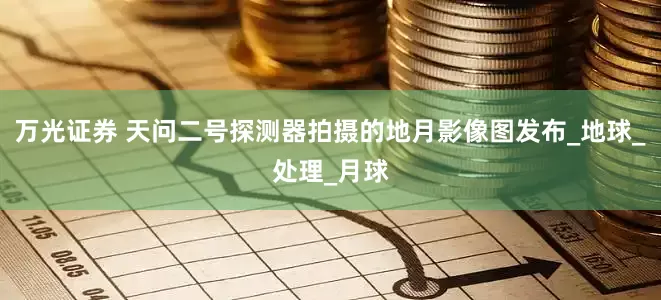 万光证券 天问二号探测器拍摄的地月影像图发布_地球_处理_月球