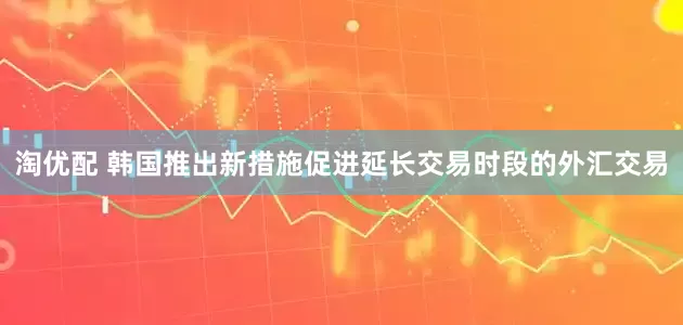 淘优配 韩国推出新措施促进延长交易时段的外汇交易