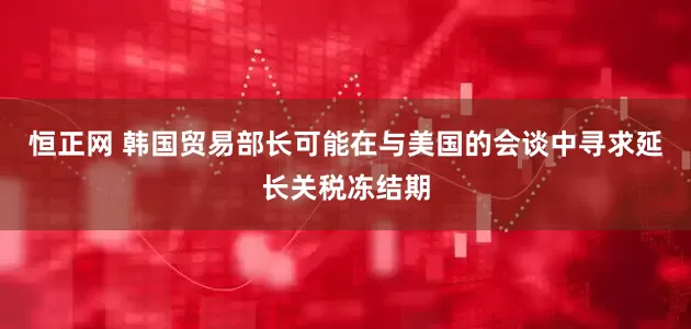 恒正网 韩国贸易部长可能在与美国的会谈中寻求延长关税冻结期
