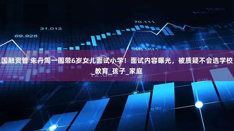 国融资管 朱丹周一围带6岁女儿面试小学！面试内容曝光，被质疑不会选学校_教育_孩子_家庭
