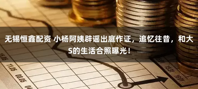 无锡恒鑫配资 小杨阿姨辟谣出庭作证，追忆往昔，和大S的生活合照曝光！