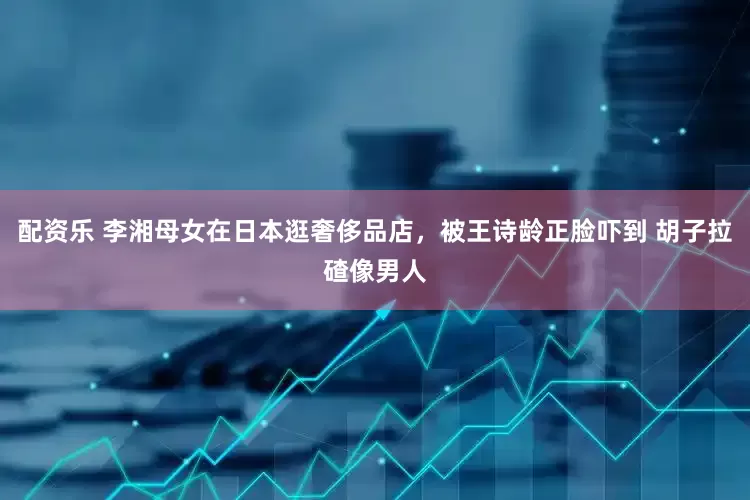 配资乐 李湘母女在日本逛奢侈品店，被王诗龄正脸吓到 胡子拉碴像男人