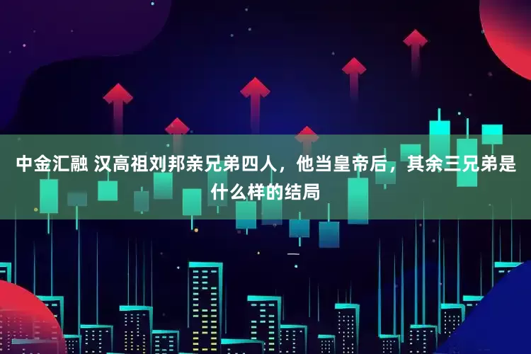 中金汇融 汉高祖刘邦亲兄弟四人，他当皇帝后，其余三兄弟是什么样的结局