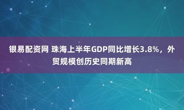 银易配资网 珠海上半年GDP同比增长3.8%，外贸规模创历史同期新高