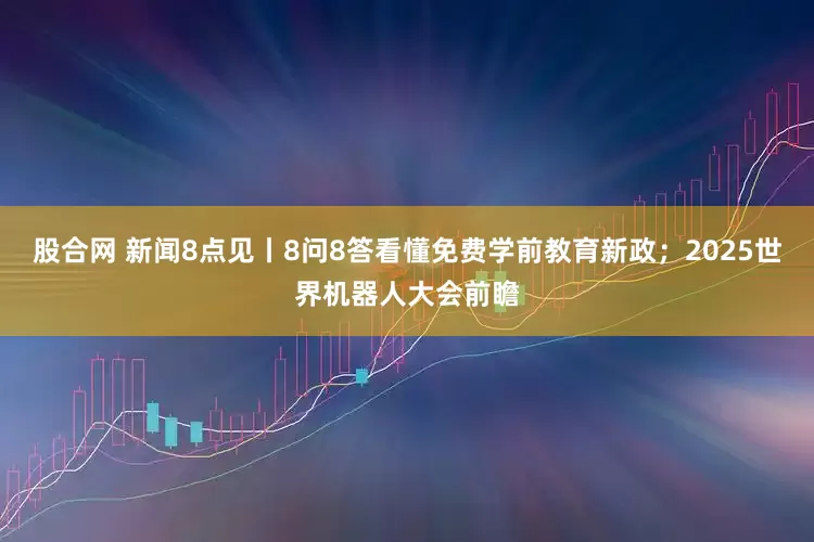 股合网 新闻8点见丨8问8答看懂免费学前教育新政；2025世界机器人大会前瞻