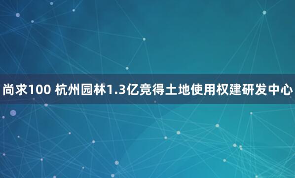 尚求100 杭州园林1.3亿竞得土地使用权建研发中心
