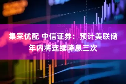 集采优配 中信证券：预计美联储年内将连续降息三次