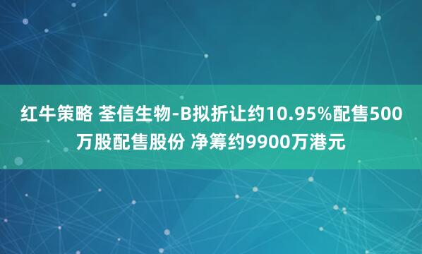 红牛策略 荃信生物-B拟折让约10.95%配售500万股配售股份 净筹约9900万港元