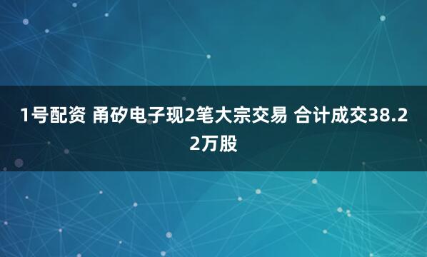 1号配资 甬矽电子现2笔大宗交易 合计成交38.22万股