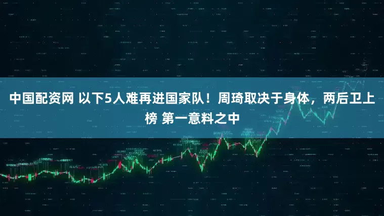 中国配资网 以下5人难再进国家队！周琦取决于身体，两后卫上榜 第一意料之中