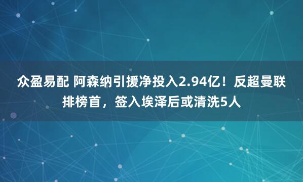 众盈易配 阿森纳引援净投入2.94亿！反超曼联排榜首，签入埃泽后或清洗5人