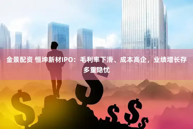 金景配资 恒坤新材IPO：毛利率下滑、成本高企，业绩增长存多重隐忧