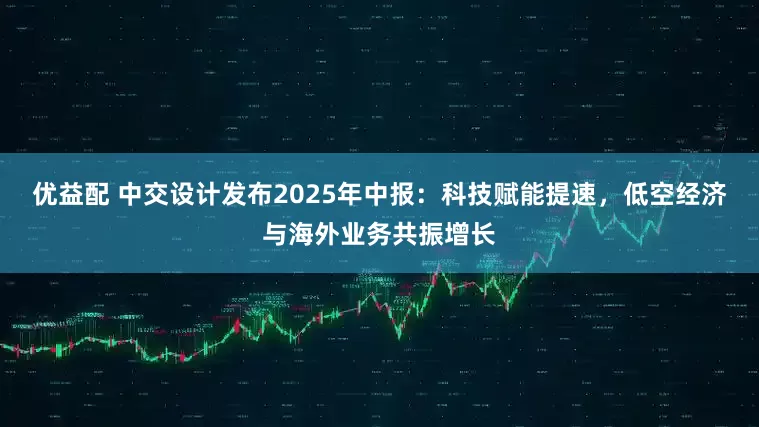 优益配 中交设计发布2025年中报：科技赋能提速，低空经济与海外业务共振增长