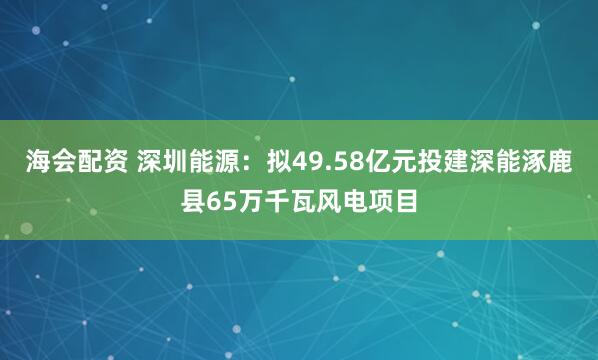 海会配资 深圳能源：拟49.58亿元投建深能涿鹿县65万千瓦风电项目