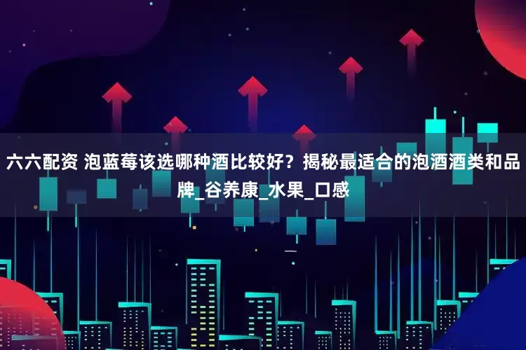 六六配资 泡蓝莓该选哪种酒比较好？揭秘最适合的泡酒酒类和品牌_谷养康_水果_口感