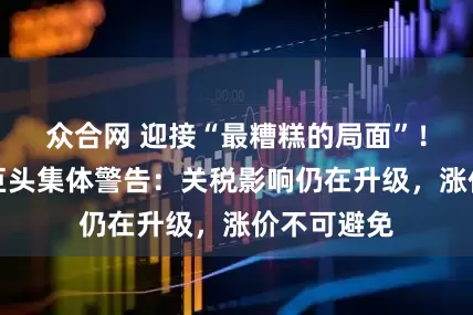 众合网 迎接“最糟糕的局面”！美国零售巨头集体警告：关税影响仍在升级，涨价不可避免