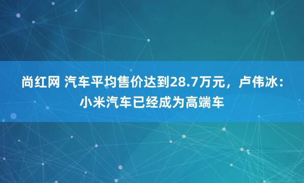 尚红网 汽车平均售价达到28.7万元，卢伟冰：小米汽车已经成为高端车