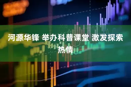 河源华锋 举办科普课堂 激发探索热情