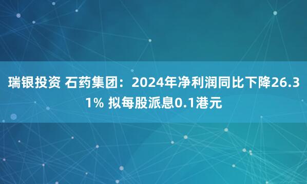 瑞银投资 石药集团：2024年净利润同比下降26.31% 拟每股派息0.1港元