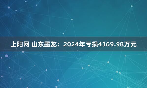 上阳网 山东墨龙：2024年亏损4369.98万元