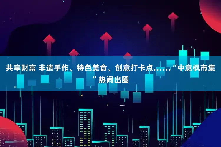 共享财富 非遗手作、特色美食、创意打卡点……“中意枫市集”热闹出圈
