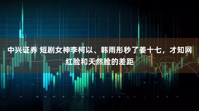 中兴证券 短剧女神李柯以、韩雨彤秒了姜十七，才知网红脸和天然脸的差距