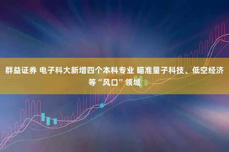 群益证券 电子科大新增四个本科专业 瞄准量子科技、低空经济等“风口”领域